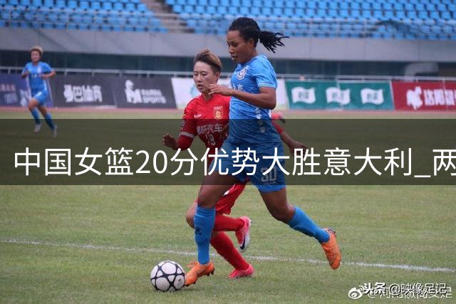 中国女篮20分优势大胜意大利 两战表现差异明显
