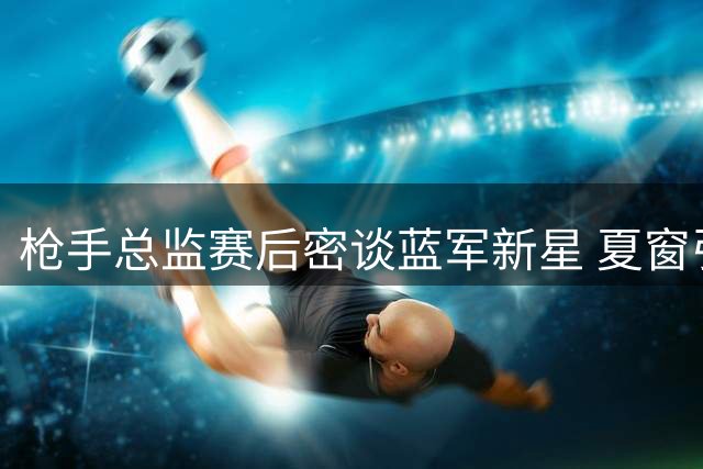 枪手总监赛后密谈蓝军新星 夏窗引援目标难尽如人意
